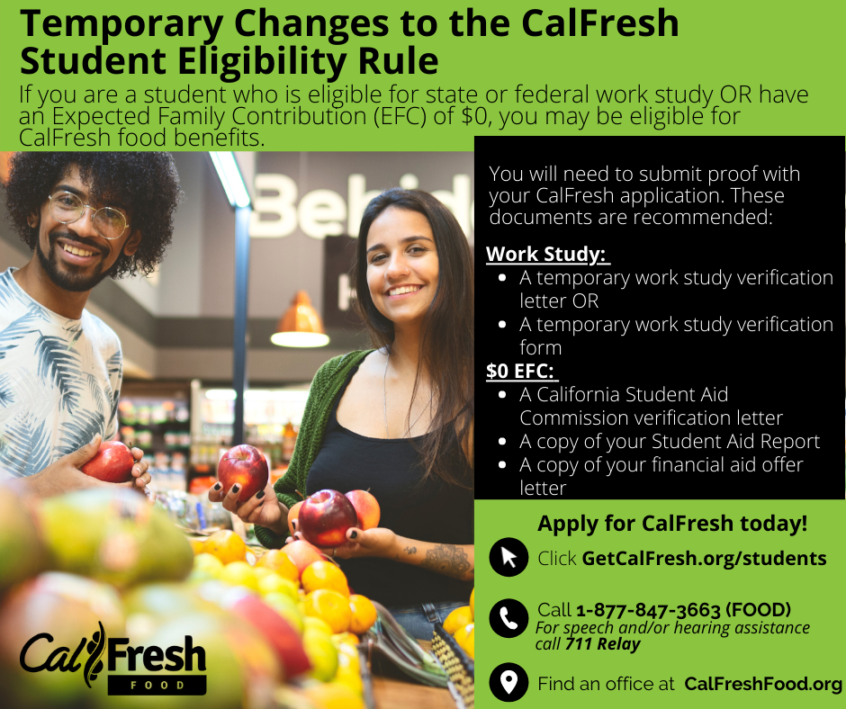 Temporary Changes to the CalFresh Student Eligibility Rule. If you are a student who is eligible for state or federal work study OR have an Expected Family Contribution (EFC) of $0, you may be eligible for CalFresh food benefits. You will need to submit proof with your CalFresh application. These documents are recommended: WORK STUDY: temporary work study verification letter OR a tmeporary work study verification form, $) EFC: A California Student Aid Commission verification letter, A copy of your Student Aid Report, A copy of your financial aid offer letter